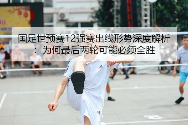国足世预赛12强赛出线形势深度解析：为何最后两轮可能必须全胜