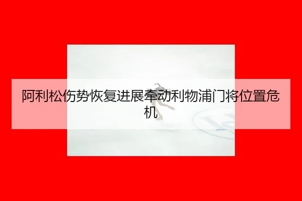 阿利松伤势恢复进展牵动利物浦门将位置危机