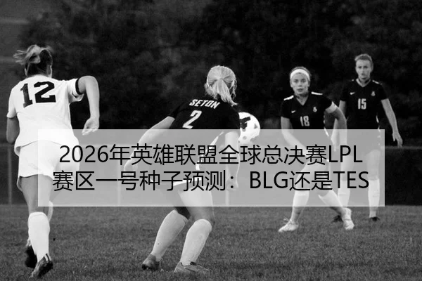 2026年英雄联盟全球总决赛LPL赛区一号种子预测：BLG还是TES